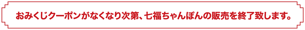 おみくじクーポンがなくなり次第、七福ちゃんぽんの販売を終了致します。